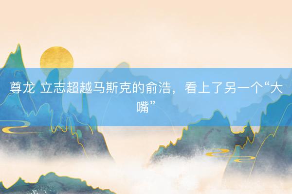 尊龙 立志超越马斯克的俞浩，看上了另一个“大嘴”