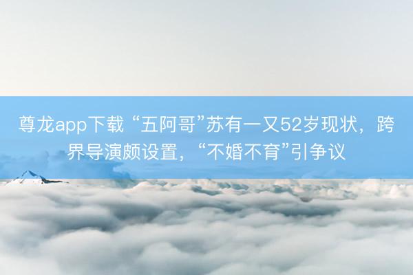 尊龙app下载 “五阿哥”苏有一又52岁现状，跨界导演颇设置，“不婚不育”引争议