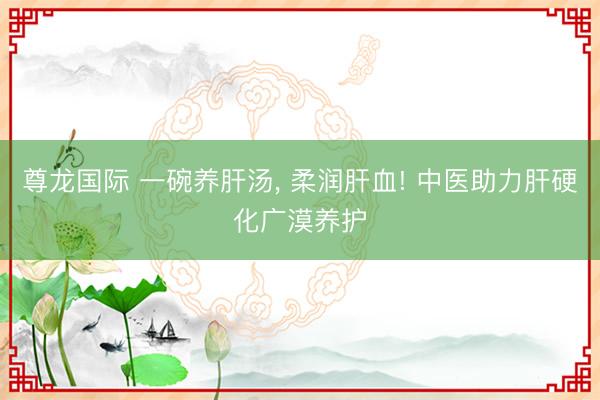 尊龙国际 一碗养肝汤， 柔润肝血! 中医助力肝硬化广漠养护