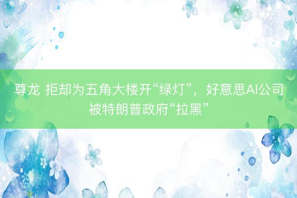 尊龙 拒却为五角大楼开“绿灯”，好意思AI公司被特朗普政府“拉黑”