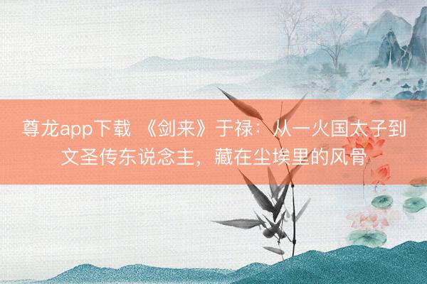 尊龙app下载 《剑来》于禄：从一火国太子到文圣传东说念主，藏在尘埃里的风骨