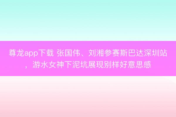 尊龙app下载 张国伟、刘湘参赛斯巴达深圳站，游水女神下泥坑展现别样好意思感
