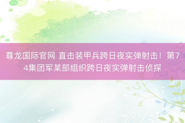 尊龙国际官网 直击装甲兵跨日夜实弹射击！第74集团军某部组织跨日夜实弹射击侦探