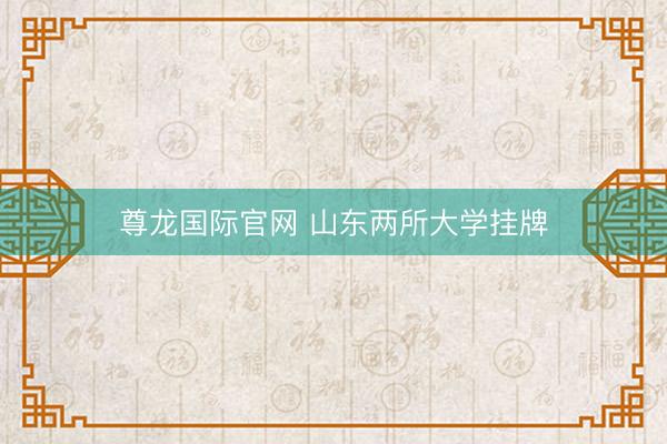 尊龙国际官网 山东两所大学挂牌