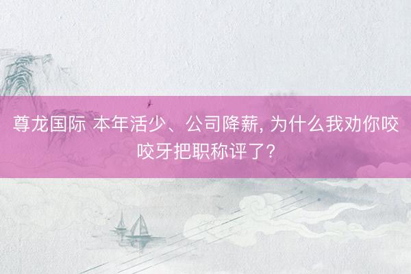尊龙国际 本年活少、公司降薪, 为什么我劝你咬咬牙把职称评了?