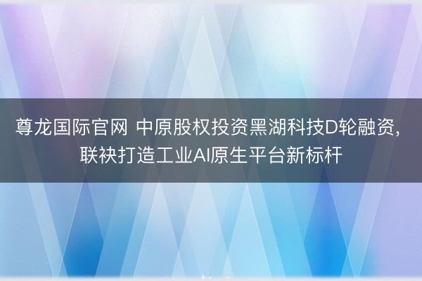 尊龙国际官网 中原股权投资黑湖科技D轮融资, 联袂打造工业AI原生平台新标杆