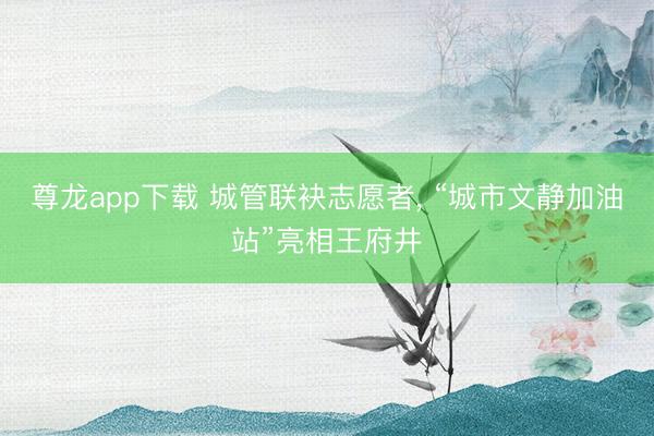 尊龙app下载 城管联袂志愿者, “城市文静加油站”亮相王府井